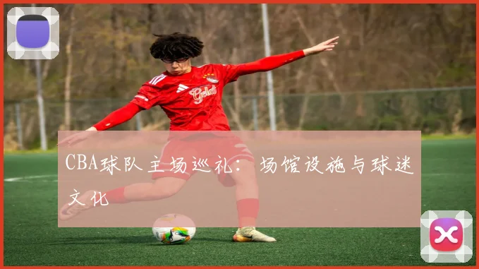 CBA球队主场巡礼：场馆设施与球迷文化