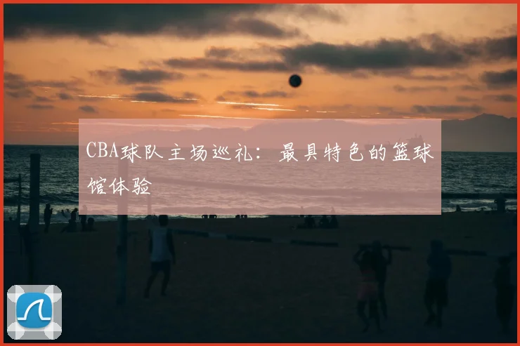 CBA球队主场巡礼:最具特色的篮球馆体验