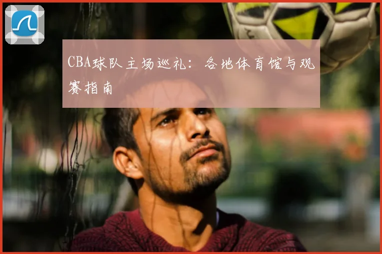 CBA球队主场巡礼：各地体育馆与观赛指南