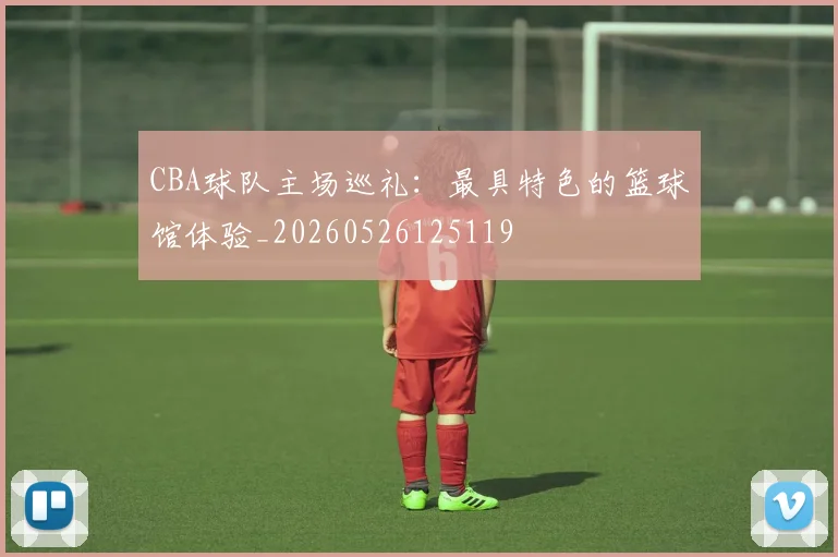 CBA球队主场巡礼:最具特色的篮球馆体验_20260526125119