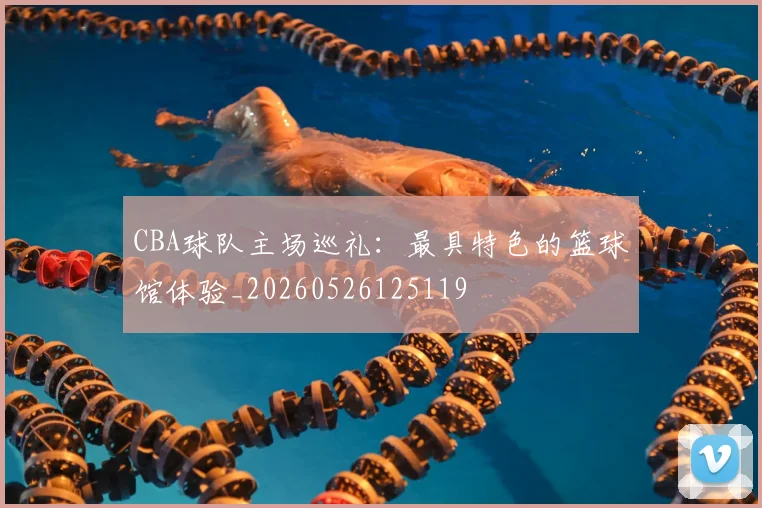 CBA球队主场巡礼：最具特色的篮球馆体验_20260526125119