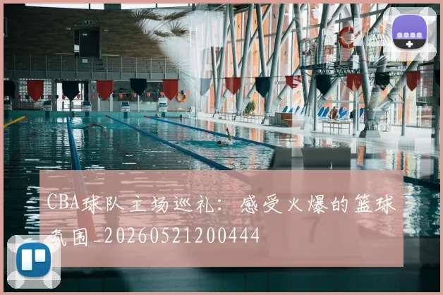 CBA球队主场巡礼：感受火爆的篮球氛围_20260521200444