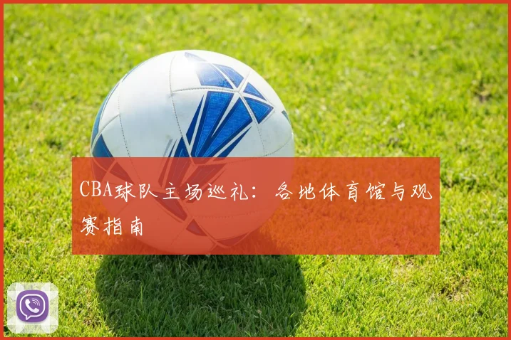 CBA球队主场巡礼：各地体育馆与观赛指南